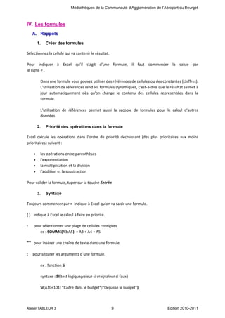 Médiathèques de la Communauté d’Agglomération de l’Aéroport du Bourget

IV. Les formules
A. Rappels
1.

Créer des formules

Sélectionnez la cellule qui va contenir le résultat.
Pour indiquer à Excel qu'il s'agit d'une formule, il faut commencer la saisie par
le signe = .
Dans une formule vous pouvez utiliser des références de cellules ou des constantes (chiffres).
L'utilisation de références rend les formules dynamiques, c’est-à-dire que le résultat se met à
jour automatiquement dès qu'on change le contenu des cellules représentées dans la
formule.
L'utilisation de références permet aussi la recopie de formules pour le calcul d'autres
données.
2.

Priorité des opérations dans la formule

Excel calcule les opérations dans l'ordre de priorité décroissant (des plus prioritaires aux moins
prioritaires) suivant :
les opérations entre parenthèses
l'exponentiation
la multiplication et la division
l'addition et la soustraction
Pour valider la formule, taper sur la touche Entrée.
3.

Syntaxe

Toujours commencer par = indique à Excel qu’on va saisir une formule.
( ) indique à Excel le calcul à faire en priorité.
:

pour sélectionner une plage de cellules contigües
ex : SOMME(A3:A5) = A3 + A4 + A5

"" pour insérer une chaîne de texte dans une formule.
;

pour séparer les arguments d’une formule.
ex : fonction SI
syntaxe : SI(test logique;valeur si vrai;valeur si faux)
SI(A10<101; "Cadre dans le budget";"Dépasse le budget")

Atelier TABLEUR 3

9

Edition 2010-2011

 