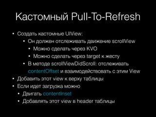 Кастомный Pull-To-Refresh
• Создать кастомные UIView:
• Он должен отслеживать движение scrollView
• Можно сделать через KVO
• Можно сделать через target к жесту
• В методе scrollViewDidScroll: отслеживать
contentOffset и взаимодействовать с этим View
• Добавить этот view к верху таблицы
• Если идет загрузка можно
• Двигать contentInset
• Добавлять этот view в header таблицы
 