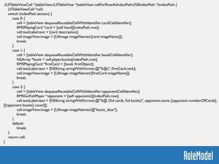 -(NSInteger)numberOfSectionsInTableView:(UITableView *)tableView {	

return 3;	

}	

!
-(NSString *)tableView:(UITableView *)tableView titleForHeaderInSection:(NSInteger)section {	

return @[@"Cards", @"Books", @"Opponents"][section];	

}
-(NSInteger)tableView:(UITableView *)tableView numberOfRowsInSection:(NSInteger)section {	

switch (section) {	

case 0:	

return [[self hand] count];	

case 1:	

return [self.player.books count];	

case 2:	

return [[self opponents] count];	

}	

return 0;	

}	

 