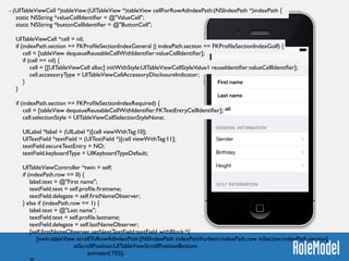 - (UITableViewCell *)tableView:(UITableView *)tableView cellForRowAtIndexPath:(NSIndexPath *)indexPath {	

static NSString *valueCellIdentiﬁer = @"ValueCell";	

static NSString *buttonCellIdentiﬁer = @"ButtonCell";	

	

UITableViewCell *cell = nil;	

if (indexPath.section == FKProﬁleSectionIndexGeneral || indexPath.section == FKProﬁleSectionIndexGolf) {	

cell = [tableView dequeueReusableCellWithIdentiﬁer:valueCellIdentiﬁer];	

if (cell == nil) {	

cell = [[UITableViewCell alloc] initWithStyle:UITableViewCellStyleValue1 reuseIdentiﬁer:valueCellIdentiﬁer];	

cell.accessoryType = UITableViewCellAccessoryDisclosureIndicator;	

}	

}	

	

if (indexPath.section == FKProﬁleSectionIndexRequired) {	

cell = [tableView dequeueReusableCellWithIdentiﬁer:FKTextEntryCellIdentiﬁer];	

cell.selectionStyle = UITableViewCellSelectionStyleNone;	

	

UILabel *label = (UILabel *)[cell viewWithTag:10];	

UITextField *textField = (UITextField *)[cell viewWithTag:11];	

textField.secureTextEntry = NO;	

textField.keyboardType = UIKeyboardTypeDefault;	

	

UITableViewController *twin = self;	

if (indexPath.row == 0) {	

label.text = @"First name";	

textField.text = self.proﬁle.ﬁrstname;	

textField.delegate = self.ﬁrstNameObserver;	

} else if (indexPath.row == 1) {	

label.text = @"Last name";	

textField.text = self.proﬁle.lastname;	

textField.delegate = self.lastNameObserver;	

[self.ﬁrstNameObserver setNextTextField:textField withBlock:^{	

[twin.tableView scrollToRowAtIndexPath:[NSIndexPath indexPathForItem:indexPath.row inSection:indexPath.section]	

atScrollPosition:UITableViewScrollPositionBottom	

animated:YES];	

 