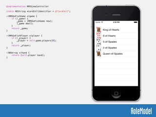 @implementation RMSViewController
!
static NSString *cardCellIdentifier = @"CardCell";
!
-(RMSGoFishGame *)game {
if (!_game) {
_game = [RMSGoFishGame new];
[_game deal];
}
return _game;
}
!
-(RMSGoFishPlayer *)player {
if (!_player) {
_player = self.game.players[0];
}
return _player;
}
!
-(NSArray *)hand {
return [self.player hand];
}
 