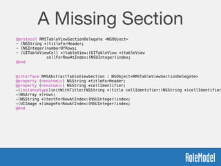 A Missing Section
@protocol RMSTableViewSectionDelegate <NSObject>
- (NSString *)titleForHeader;
- (NSInteger)numberOfRows;
- (UITableViewCell *)tableView:(UITableView *)tableView  
cellForRowAtIndex:(NSUInteger)index;
@end
@interface RMSAbstractTableViewSection : NSObject<RMSTableViewSectionDelegate>
@property (nonatomic) NSString *titleForHeader;
@property (nonatomic) NSString *cellIdentifier;
-(instancetype)initWithTitle:(NSString *)title cellIdentifier:(NSString *)cellIdentifier
-(NSArray *)rows;
-(NSString *)textForRowAtIndex:(NSUInteger)index;
-(UIImage *)imageForRowAtIndex:(NSUInteger)index;
@end
 