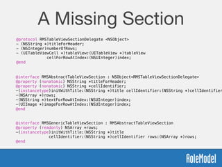A Missing Section
@protocol RMSTableViewSectionDelegate <NSObject>
- (NSString *)titleForHeader;
- (NSInteger)numberOfRows;
- (UITableViewCell *)tableView:(UITableView *)tableView  
cellForRowAtIndex:(NSUInteger)index;
@end
@interface RMSAbstractTableViewSection : NSObject<RMSTableViewSectionDelegate>
@property (nonatomic) NSString *titleForHeader;
@property (nonatomic) NSString *cellIdentifier;
-(instancetype)initWithTitle:(NSString *)title cellIdentifier:(NSString *)cellIdentifier
-(NSArray *)rows;
-(NSString *)textForRowAtIndex:(NSUInteger)index;
-(UIImage *)imageForRowAtIndex:(NSUInteger)index;
@end
@interface RMSGenericTableViewSection : RMSAbstractTableViewSection
@property (readonly) NSArray *rows;
-(instancetype)initWithTitle:(NSString *)title  
cellIdentifier:(NSString *)cellIdentifier rows:(NSArray *)rows;
@end
 