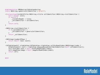 @implementation RMSAbstractTableViewSection
static NSString *genericCellIdentifier = @"Cell";
!
-(instancetype)initWithTitle:(NSString *)title cellIdentifier:(NSString *)cellIdentifier {
self = [super init];
if (self) {
_titleForHeader = title;
_cellIdentifier = cellIdentifier;
}
return self;
}
!
-(NSString *)cellIdentifier {
if (!_cellIdentifier) {
_cellIdentifier = genericCellIdentifier;
}
return _cellIdentifier;
}
!
-(NSInteger)numberOfRows {
return [[self rows] count];
}
!
-(UITableViewCell *)tableView:(UITableView *)tableView cellForRowAtIndex:(NSUInteger)index {
UITableViewCell *cell = [tableView dequeueReusableCellWithIdentifier:[self cellIdentifier]];
cell.textLabel.text = [self textForRowAtIndex:index];
cell.imageView.image = [self imageForRowAtIndex:index];
return cell;
}
!
!
@end
 