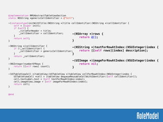 @implementation RMSAbstractTableViewSection
static NSString *genericCellIdentifier = @"Cell";
!
-(instancetype)initWithTitle:(NSString *)title cellIdentifier:(NSString *)cellIdentifier {
self = [super init];
if (self) {
_titleForHeader = title;
_cellIdentifier = cellIdentifier;
}
return self;
}
!
-(NSString *)cellIdentifier {
if (!_cellIdentifier) {
_cellIdentifier = genericCellIdentifier;
}
return _cellIdentifier;
}
!
-(NSInteger)numberOfRows {
return [[self rows] count];
}
!
-(UITableViewCell *)tableView:(UITableView *)tableView cellForRowAtIndex:(NSUInteger)index {
UITableViewCell *cell = [tableView dequeueReusableCellWithIdentifier:[self cellIdentifier]];
cell.textLabel.text = [self textForRowAtIndex:index];
cell.imageView.image = [self imageForRowAtIndex:index];
return cell;
}
!
!
@end
-(NSArray *)rows {
return @[];
}
!
-(NSString *)textForRowAtIndex:(NSUInteger)index {
return [[self rows][index] description];
}
!
-(UIImage *)imageForRowAtIndex:(NSUInteger)index {
return nil;
}
 