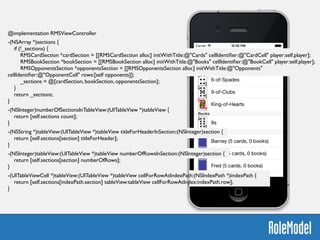 @implementation RMSViewController	

!
-(NSArray *)sections {	

if (!_sections) {	

RMSCardSection *cardSection = [[RMSCardSection alloc] initWithTitle:@"Cards" cellIdentiﬁer:@"CardCell" player:self.player];	

RMSBookSection *bookSection = [[RMSBookSection alloc] initWithTitle:@"Books" cellIdentiﬁer:@"BookCell" player:self.player];	

RMSOpponentsSection *opponentsSection = [[RMSOpponentsSection alloc] initWithTitle:@"Opponents"
cellIdentiﬁer:@"OpponentCell" rows:[self opponents]];	

_sections = @[cardSection, bookSection, opponentsSection];	

}	

return _sections;	

}	

!
-(NSInteger)numberOfSectionsInTableView:(UITableView *)tableView {	

return [self.sections count];	

}	

!
-(NSString *)tableView:(UITableView *)tableView titleForHeaderInSection:(NSInteger)section {	

return [self.sections[section] titleForHeader];	

}	

!
-(NSInteger)tableView:(UITableView *)tableView numberOfRowsInSection:(NSInteger)section {	

return [self.sections[section] numberOfRows];	

}	

!
-(UITableViewCell *)tableView:(UITableView *)tableView cellForRowAtIndexPath:(NSIndexPath *)indexPath {	

return [self.sections[indexPath.section] tableView:tableView cellForRowAtIndex:indexPath.row];	

}	

 
