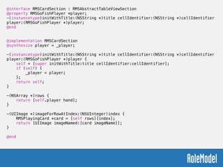 @interface RMSCardSection : RMSAbstractTableViewSection
@property RMSGoFishPlayer *player;
-(instancetype)initWithTitle:(NSString *)title cellIdentifier:(NSString *)cellIdentifier
player:(RMSGoFishPlayer *)player;
@end
!
!
@implementation RMSCardSection
@synthesize player = _player;
!
-(instancetype)initWithTitle:(NSString *)title cellIdentifier:(NSString *)cellIdentifier
player:(RMSGoFishPlayer *)player {
self = [super initWithTitle:title cellIdentifier:cellIdentifier];
if (self) {
_player = player;
};
return self;
}
!
-(NSArray *)rows {
return [self.player hand];
}
!
-(UIImage *)imageForRowAtIndex:(NSUInteger)index {
RMSPlayingCard *card = [self rows][index];
return [UIImage imageNamed:[card imageName]];
}
!
@end
 