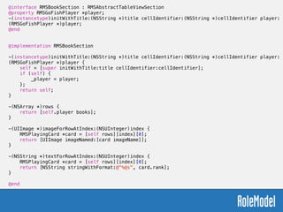 @interface RMSBookSection : RMSAbstractTableViewSection
@property RMSGoFishPlayer *player;
-(instancetype)initWithTitle:(NSString *)title cellIdentifier:(NSString *)cellIdentifier player:
(RMSGoFishPlayer *)player;
@end
!
!
@implementation RMSBookSection
!
-(instancetype)initWithTitle:(NSString *)title cellIdentifier:(NSString *)cellIdentifier player:
(RMSGoFishPlayer *)player {
self = [super initWithTitle:title cellIdentifier:cellIdentifier];
if (self) {
_player = player;
};
return self;
}
!
-(NSArray *)rows {
return [self.player books];
}
!
-(UIImage *)imageForRowAtIndex:(NSUInteger)index {
RMSPlayingCard *card = [self rows][index][0];
return [UIImage imageNamed:[card imageName]];
}
!
-(NSString *)textForRowAtIndex:(NSUInteger)index {
RMSPlayingCard *card = [self rows][index][0];
return [NSString stringWithFormat:@"%@s", card.rank];
}
!
@end
 