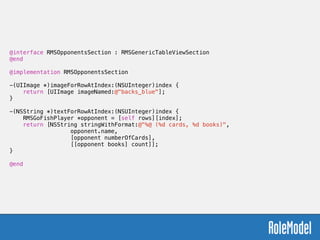 @interface RMSOpponentsSection : RMSGenericTableViewSection
@end
!
@implementation RMSOpponentsSection
!
-(UIImage *)imageForRowAtIndex:(NSUInteger)index {
return [UIImage imageNamed:@"backs_blue"];
}
!
-(NSString *)textForRowAtIndex:(NSUInteger)index {
RMSGoFishPlayer *opponent = [self rows][index];
return [NSString stringWithFormat:@"%@ (%d cards, %d books)",  
opponent.name,  
[opponent numberOfCards],  
[[opponent books] count]];
}
!
@end
 