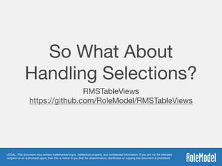 LEGAL: This document may contain trademarked logos, intellectual property, and conﬁdential information. If you are not the intended
recipient or an authorized agent, then this is notice to you that the dissemination, distribution or copying this document is prohibited.
So What About
Handling Selections?
RMSTableViews 
https://github.com/RoleModel/RMSTableViews
 