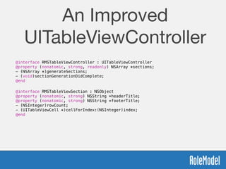 An Improved
UITableViewController
@interface RMSTableViewController : UITableViewController
@property (nonatomic, strong, readonly) NSArray *sections;
- (NSArray *)generateSections;
- (void)sectionGenerationDidComplete;
@end
@interface RMSTableViewSection : NSObject
@property (nonatomic, strong) NSString *headerTitle;
@property (nonatomic, strong) NSString *footerTitle;
- (NSInteger)rowCount;
- (UITableViewCell *)cellForIndex:(NSInteger)index;
@end
!
 