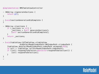 @implementation RMSTableViewController
!
- (NSArray *)generateSections {
return @[];
}
!
- (void)sectionGenerationDidComplete {
}
!
- (NSArray *)sections {
if (_sections == nil) {
_sections = [self generateSections];
[self sectionGenerationDidComplete];
}
return _sections;
}
!
- (void)tableView:(UITableView *)tableView
didSelectRowAtIndexPath:(NSIndexPath *)indexPath {
[tableView deselectRowAtIndexPath:indexPath animated:YES];
id cell = [tableView cellForRowAtIndexPath:indexPath];
if ([cell respondsToSelector:@selector(respondToSelection)]) {
[cell respondToSelection];
}
}
…
 