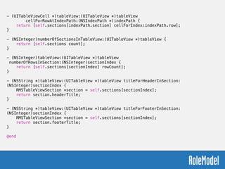 - (UITableViewCell *)tableView:(UITableView *)tableView
cellForRowAtIndexPath:(NSIndexPath *)indexPath {
return [self.sections[indexPath.section] cellForIndex:indexPath.row];
}
!
- (NSInteger)numberOfSectionsInTableView:(UITableView *)tableView {
return [self.sections count];
}
!
- (NSInteger)tableView:(UITableView *)tableView
numberOfRowsInSection:(NSInteger)sectionIndex {
return [self.sections[sectionIndex] rowCount];
}
!
- (NSString *)tableView:(UITableView *)tableView titleForHeaderInSection:
(NSInteger)sectionIndex {
RMSTableViewSection *section = self.sections[sectionIndex];
return section.headerTitle;
}
!
- (NSString *)tableView:(UITableView *)tableView titleForFooterInSection:
(NSInteger)sectionIndex {
RMSTableViewSection *section = self.sections[sectionIndex];
return section.footerTitle;
}
!
@end
 