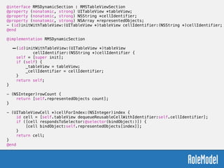 @interface RMSDynamicSection : RMSTableViewSection
@property (nonatomic, strong) UITableView *tableView;
@property (nonatomic, strong) NSString *cellIdentifier;
@property (nonatomic, strong) NSArray *representedObjects;
- (id)initWithTableView:(UITableView *)tableView cellIdentifier:(NSString *)cellIdentifier;
@end
!
@implementation RMSDynamicSection
!
-(id)initWithTableView:(UITableView *)tableView  
cellIdentifier:(NSString *)cellIdentifier {
self = [super init];
if (self) {
_tableView = tableView;
_cellIdentifier = cellIdentifier;
}
return self;
}
!
- (NSInteger)rowCount {
return [self.representedObjects count];
}
!
- (UITableViewCell *)cellForIndex:(NSInteger)index {
id cell = [self.tableView dequeueReusableCellWithIdentifier:self.cellIdentifier];
if ([cell respondsToSelector:@selector(bindObject:)]) {
[cell bindObject:self.representedObjects[index]];
}
return cell;
}
@end
 