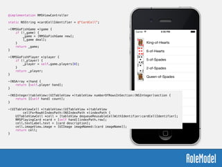@implementation RMSViewController
!
static NSString *cardCellIdentifier = @"CardCell";
!
-(RMSGoFishGame *)game {
if (!_game) {
_game = [RMSGoFishGame new];
[_game deal];
}
return _game;
}
!
-(RMSGoFishPlayer *)player {
if (!_player) {
_player = self.game.players[0];
}
return _player;
}
!
-(NSArray *)hand {
return [self.player hand];
}
!
-(NSInteger)tableView:(UITableView *)tableView numberOfRowsInSection:(NSInteger)section {
return [[self hand] count];
}
!
-(UITableViewCell *)tableView:(UITableView *)tableView  
cellForRowAtIndexPath:(NSIndexPath *)indexPath {
UITableViewCell *cell = [tableView dequeueReusableCellWithIdentifier:cardCellIdentifier];
RMSPlayingCard *card = [self hand][indexPath.row];
cell.textLabel.text = [card description];
cell.imageView.image = [UIImage imageNamed:[card imageName]];
return cell;
}
 