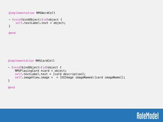 @implementation RMSWordCell
!
- (void)bindObject:(id)object {
self.textLabel.text = object;
}
!
@end
@implementation RMSCardCell
!
- (void)bindObject:(id)object {
RMSPlayingCard *card = object;
self.textLabel.text = [card description];
self.imageView.image = = [UIImage imageNamed:[card imageName]];
}
!
@end
 