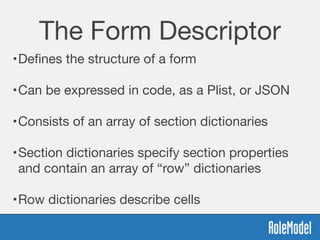 The Form Descriptor
•Deﬁnes the structure of a form 
•Can be expressed in code, as a Plist, or JSON 
•Consists of an array of section dictionaries 
•Section dictionaries specify section properties
and contain an array of “row” dictionaries  
•Row dictionaries describe cells
 