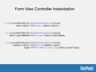 !
- (id)initWithStyle:(UITableViewStyle)style  
descriptor:(NSArray *)descriptor;
!
!
- (id)initWithStyle:(UITableViewStyle)style  
descriptorNamed:(NSString *)descriptorName;
!
!
- (id)initWithStyle:(UITableViewStyle)style  
rawDescriptor:(NSData *)rawDescriptor  
type:(RMSFormDescriptorType)descriptorType;
Form View Controller Instantiation
 