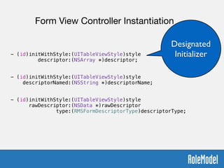 !
- (id)initWithStyle:(UITableViewStyle)style  
descriptor:(NSArray *)descriptor;
!
!
- (id)initWithStyle:(UITableViewStyle)style  
descriptorNamed:(NSString *)descriptorName;
!
!
- (id)initWithStyle:(UITableViewStyle)style  
rawDescriptor:(NSData *)rawDescriptor  
type:(RMSFormDescriptorType)descriptorType;
Form View Controller Instantiation
Designated
Initializer
 