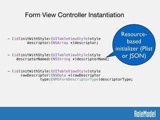 !
- (id)initWithStyle:(UITableViewStyle)style  
descriptor:(NSArray *)descriptor;
!
!
- (id)initWithStyle:(UITableViewStyle)style  
descriptorNamed:(NSString *)descriptorName;
!
!
- (id)initWithStyle:(UITableViewStyle)style  
rawDescriptor:(NSData *)rawDescriptor  
type:(RMSFormDescriptorType)descriptorType;
Form View Controller Instantiation
Resource-
based
initializer (Plist
or JSON)
 