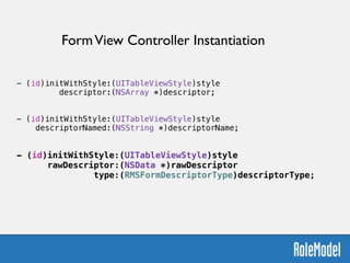 !
- (id)initWithStyle:(UITableViewStyle)style  
descriptor:(NSArray *)descriptor;
!
!
- (id)initWithStyle:(UITableViewStyle)style  
descriptorNamed:(NSString *)descriptorName;
!
!
- (id)initWithStyle:(UITableViewStyle)style  
rawDescriptor:(NSData *)rawDescriptor  
type:(RMSFormDescriptorType)descriptorType;
FormView Controller Instantiation
 