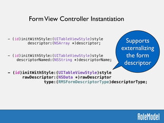 !
- (id)initWithStyle:(UITableViewStyle)style  
descriptor:(NSArray *)descriptor;
!
!
- (id)initWithStyle:(UITableViewStyle)style  
descriptorNamed:(NSString *)descriptorName;
!
!
- (id)initWithStyle:(UITableViewStyle)style  
rawDescriptor:(NSData *)rawDescriptor  
type:(RMSFormDescriptorType)descriptorType;
FormView Controller Instantiation
Supports
externalizing
the form
descriptor
 