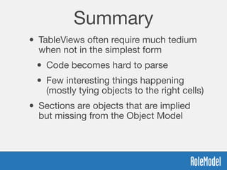 Summary
• TableViews often require much tedium
when not in the simplest form
• Code becomes hard to parse
• Few interesting things happening
(mostly tying objects to the right cells)
• Sections are objects that are implied
but missing from the Object Model
 