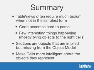 Summary
• TableViews often require much tedium
when not in the simplest form
• Code becomes hard to parse
• Few interesting things happening
(mostly tying objects to the right cells)
• Sections are objects that are implied
but missing from the Object Model
• Make Cells more intelligent about the
objects they represent
 