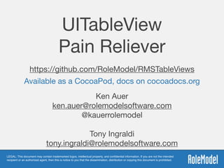 LEGAL: This document may contain trademarked logos, intellectual property, and conﬁdential information. If you are not the intended
recipient or an authorized agent, then this is notice to you that the dissemination, distribution or copying this document is prohibited.
UITableView 
Pain Reliever
https://github.com/RoleModel/RMSTableViews
Ken Auer

ken.auer@rolemodelsoftware.com

@kauerrolemodel 
Tony Ingraldi 
tony.ingraldi@rolemodelsoftware.com
Available as a CocoaPod, docs on cocoadocs.org
 