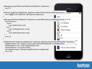 -(NSInteger)numberOfSectionsInTableView:(UITableView *)tableView {	

return 3;	

}	

!
-(NSString *)tableView:(UITableView *)tableView titleForHeaderInSection:(NSInteger)section {	

return @[@"Cards", @"Books", @"Opponents"][section];	

}
-(NSInteger)tableView:(UITableView *)tableView numberOfRowsInSection:(NSInteger)section {	

switch (section) {	

case 0:	

return [[self hand] count];	

case 1:	

return [self.player.books count];	

case 2:	

return [[self opponents] count];	

}	

return 0;	

}	

-(UITableViewCell *)tableView:(UITableView *)tableView cellForRowAtIndexPath:(NSIndexPath *)indexPath {	

UITableViewCell *cell = [tableView dequeueReusableCellWithIdentiﬁer:cardCellIdentiﬁer];	

RMSPlayingCard *card = [self hand][indexPath.row];	

cell.textLabel.text = [card description];	

cell.imageView.image = [UIImage imageNamed:[card imageName]];	

return cell; 	

}
 