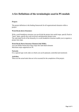 Page 4 of 9
A few Definitions of the terminologies used in PS module
Project:
The project definition is the binding framework for all organizational elements within a
project.
Work Break down Structure:
With a work breakdown structure you can divide the project into useful steps, specify fixed or
"basic" dates, specify the work involved, and determine project costs.
The individual levels of the hierarchy in a work breakdown structure enable you to organize a
project into steps.
Work Break Down Structure Element (Sub WBS):
You can further break down these steps into individual elements
Maximum steps supported are 99.
Network:
It is a special type work order on which cost can be planned, controlled and monitored.
Activities:
These are the actual tasks that are to be executed for the completion of the project.
 