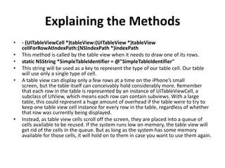 Explaining the Methods
•
•
•
•
•

•

- (UITableViewCell *)tableView:(UITableView *)tableView
cellForRowAtIndexPath:(NSIndexPath *)indexPath
This method is called by the table view when it needs to draw one of its rows.
static NSString *SimpleTableIdentifier = @"SimpleTableIdentifier"
This string will be used as a key to represent the type of our table cell. Our table
will use only a single type of cell.
A table view can display only a few rows at a time on the iPhone’s small
screen, but the table itself can conceivably hold considerably more. Remember
that each row in the table is represented by an instance of UITableViewCell, a
subclass of UIView, which means each row can contain subviews. With a large
table, this could represent a huge amount of overhead if the table were to try to
keep one table view cell instance for every row in the table, regardless of whether
that row was currently being displayed.
Instead, as table view cells scroll off the screen, they are placed into a queue of
cells available to be reused. If the system runs low on memory, the table view will
get rid of the cells in the queue. But as long as the system has some memory
available for those cells, it will hold on to them in case you want to use them again.

 