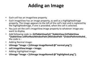 Adding an Image
• Each cell has an imageView property.
• Each imageView has an image property, as well as a highlightedImage
property. The image appears to the left of the cell’s text and is replaced by
the highlightedImage, if one is provided, when the cell is selected.
• You just set the cell’s imageView.image property to whatever image you
want to display.
• Add following code in- (UITableViewCell *)tableView:(UITableView
*)tableView cellForRowAtIndexPath:(NSIndexPath *)indexPathmethohd ,
the code is :
• Adding Normal image:
• UIImage *image = [UIImage imageNamed:@"normal.png"];
• cell.imageView.image = image;
• Adding highlighted image:
• UIImage *image = [UIImage imageNamed:@"highlighted.png"];

 