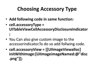Choosing Accessory Type
• Add following code in same function:
• cell.accessoryType =
UITableViewCellAccessoryDisclosureIndicator
;
• You Can also give custom image to the
accessorindicator.To do so add follwing code.
• cell.accessoryView = [[UIImageViewalloc]
initWithImage:[UIImageimageNamed:@"disc
.png"]];

 