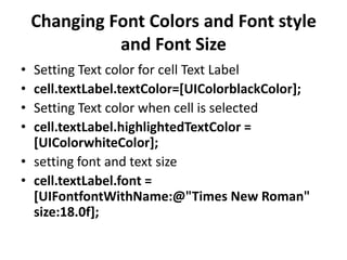 Changing Font Colors and Font style
and Font Size
•
•
•
•

Setting Text color for cell Text Label
cell.textLabel.textColor=[UIColorblackColor];
Setting Text color when cell is selected
cell.textLabel.highlightedTextColor =
[UIColorwhiteColor];
• setting font and text size
• cell.textLabel.font =
[UIFontfontWithName:@"Times New Roman"
size:18.0f];

 