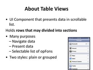 About Table Views
• UI Component that presents data in scrollable
list.
Holds rows that may divided into sections
• Many purposes
– Navigate data
– Present data
– Selectable list of opFons
• Two styles: plain or grouped

 