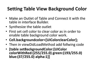 Setting Table View Background Color
• Make an Outlet of Table and Connect it with the
table in interface Builder.
• Synthesize the table outlet
• First set cell color to clear color as in order to
enable table background color work.
• Cell.backgroundcolor=[UIColorclearColor];
• Then in viewDidLoadMethod add follwing code
• [table setBackgroundColor:[UIColor
colorWithRed:(255/255.0) green:(193/255.0)
blue:(37/255.0) alpha:1]]

 