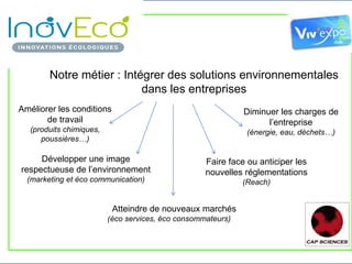 Notre métier : Intégrer des solutions environnementales
                           dans les entreprises
Améliorer les conditions                                                Diminuer les charges de
       de travail                                                             l’entreprise
   (produits chimiques,                                                  (énergie, eau, déchets…)
      poussières…)

     Développer une image                                  Faire face ou anticiper les
respectueuse de l’environnement                            nouvelles réglementations
  (marketing et éco communication)                                     (Reach)


                              Atteindre de nouveaux marchés
                             (éco services, éco consommateurs)


    RESCOLL, Centre Technologique – 16, Av. Pey-Berland – F-33607 Pessac CEDEX, FRANCE
 Phone : + 33 540 00 64 99    Fax : + 33 540 00 28 41   e-mail : maxime.olive@rescoll.fr www.rescoll.fr
 