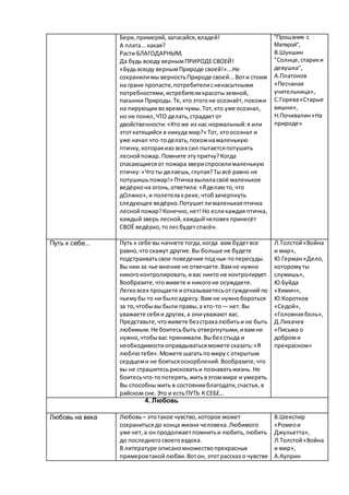 Бери,примеряй,запасайся,владей!
А плата...какая?
Расти БЛАГОДАРНЫМ,
Да будь всюду вернымПРИРОДЕСВОЕЙ!
«Будьвсюду вернымПрироде своей!»...Не
сохранилимы верностьПрироде своей...Воти стоим
на грани пропасти,потребителисненасытными
потребностями, истребителикрасотыземной,
пасынки Природы.Те,кто этогоне осознаёт,похожи
на пирующих вовремя чумы.Тот,кто уже осознал,
но не понял,ЧТО делать,страдаетот
двойственности:«Ктоже из нас нормальный:я или
этоткатящийся в никуда мир?» Тот, ктоосознал и
уже начал что-тоделать,похожнамаленькую
птичку,котораяизо всех сил пытаетсяпотушить
леснойпожар.Помните этупритчу?Когда
спасающиесяот пожара звериспросилималенькую
птичку:«Чтоты делаешь,глупая?Тывсё равно не
потушишьпожар!» Птичкавылиласвоё маленькое
ведёркона огонь,ответила: «Яделаюто,что
дОлжно»,и полетелакреке,чтобзачерпнуть
следующее ведёрко.Потушитлималенькаяптичка
леснойпожар?Конечно,нет!Но есликаждая птичка,
каждый зверь лесной,каждыйчеловекпринесёт
СВОЁ ведёрко,толесбудетспасён.
"Прощание с
Матерой",
В.Шукшин
"Солнце,старики
девушка",
А.Платонов
«Песчаная
учительница»,
С.Горева«Старые
вишни»,
Н.Почивалин«На
природе»
Путь к себе... Путь к себе вы начнете тогда,когда вам будет все
равно,что скажут другие.Вы больше не будете
подстраиватьсвое поведение подчьи-топересуды.
Вы нии за чье мнение не отвечаете.Вамне нужно
никогоконтролировать,ивас никто не контролирует.
Вообразите,чтоживете и никогоне осуждаете.
Легковсех прощаете иотказываетесьотсуждений по
чьемубы то ни былоадресу. Вам не нужнобороться
за то,чтобывы были правы,а кто-то— нет.Вы
уважаете себяи других,а ониуважают вас.
Представьте,чтоживете безстрахалюбитьи не быть
любимым.Не боитесьбыть отвергнутыми,ивамне
нужно,чтобывас принимали.Выбез стыда и
необходимостиоправдыватьсяможете сказать:«Я
люблютебя».Можете шагатьпомиру с открытым
сердцеми не боятьсяоскорблений.Вообразите,что
вы не страшитесьрисковатьи познаватьжизнь. Не
боитесьчто-топотерять,житьвэтоммире и умереть.
Вы способныжить в состоянииблагодати,счастья, в
райском сне. Это и естьПУТЬ К СЕБЕ…
Л.Толстой«Война
и мир»,
Ю.Герман«Дело,
которомуты
служишь»,
Ю.Буйда
«Химич»,
Ю.Коротков
«Седой»,
«Головнаяболь»,
Д.Лихачев
«Письма о
доброми
прекрасном»
4. Любовь
Любовь на века Любовь– этотакое чувство,которое может
сохранитьсядо конца жизни человека.Любимого
уже нет, а онпродолжаетпомнитьи любить,любить
до последнегосвоеговздоха.
В литературе описаномножествопрекрасных
примеровтакойлюбви.Вотон, этотрассказ о чувстве
В.Шекспир
«Ромеои
Джульетта»,
Л.Толстой«Война
и мир»,
А.Куприн
 