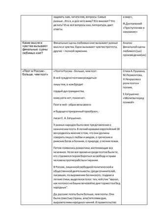 задавать нам, читателям,вопросы.Самые
разные…Ктоя, и для чегоживу? Кто виноват?Что
делать?И на все вопросы она,литература,дает
ответы.
и мир»,
Ф.Достоевский
«Преступление и
наказание»
Какие мысли и
чувства вызывают
финальные сцены
любимых книг?
Финальные сценылюбимых книгвызывают разные
мысли и чувства.Одни вызывают чувствопротеста,
другие – полнойгармонии.
Анализ
финальнойсцены
любимого(ых)
произведения(их)
«Поэт в России -
больше, чем поэт»
«Поэтв России - больше,чемпоэт.
В ней сужденопоэтамирождаться
лишьтем,в комбродит
гордый дух гражданства,
комууюта нет,покоянет.
Поэтв ней- образ векасвоего
и будущегопризрачныйпрообраз»,-
писал Е. А.Евтушенко.
У разных народов былосвое представление о
назначениипоэта.В легкийнравами европейский18
векродилось мнение отом, чтоони должны
говоритьлишьо любви и амурах,о греческих и
римских богах и богинях,о природе,олегких темах.
Потом появилисьромантики,воспевающие все
неземное.Ново все временасредипоэтовбылите,
кто стремилсяперомборотьсязасвободу и права
человекапротиврабстваи тирании.
В России, лишеннойсвободнойполитическойи
общественнойдеятельности,средисочинителей,
писавших,повыражениюБелинского,гладкие и
легкие стихи,выделялсяголос тех,чейстих "звучал,
как колокол набашне вечевойво дни торжестви бед
народных".
Да,русские поэтыбылибольше,чемпоэты.Они
былисовестьюстраны, властителямидум,
выразителяминародных чаяний.И правительство
СтихиА.Пушкина,
М.Лермонтова,
Н.Некрасовао
ролипоэтаи
поэзии,
Е.Евтушенко
«Молитваперед
поэмой»
 