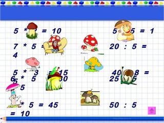 5 * 2 = 10      5 : 5 = 1

7 * 5 = 35      20 : 5 =
4

 5 * 3   = 15    40 : 8 =
6 * 5
 5       = 30   25 : 5
= 5

9 * 5 = 45      50 : 5
= 10
 