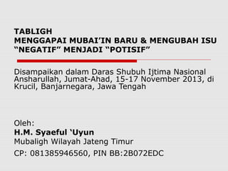 TABLIGH
MENGGAPAI MUBAI’IN BARU & MENGUBAH ISU
“NEGATIF” MENJADI “POTISIF”
Disampaikan dalam Daras Shubuh Ijtima Nasional
Ansharullah, Jumat-Ahad, 15-17 November 2013, di
Krucil, Banjarnegara, Jawa Tengah

Oleh:
H.M. Syaeful ‘Uyun
Mubaligh Wilayah Jateng Timur
CP: 081385946560, PIN BB:2B072EDC

 