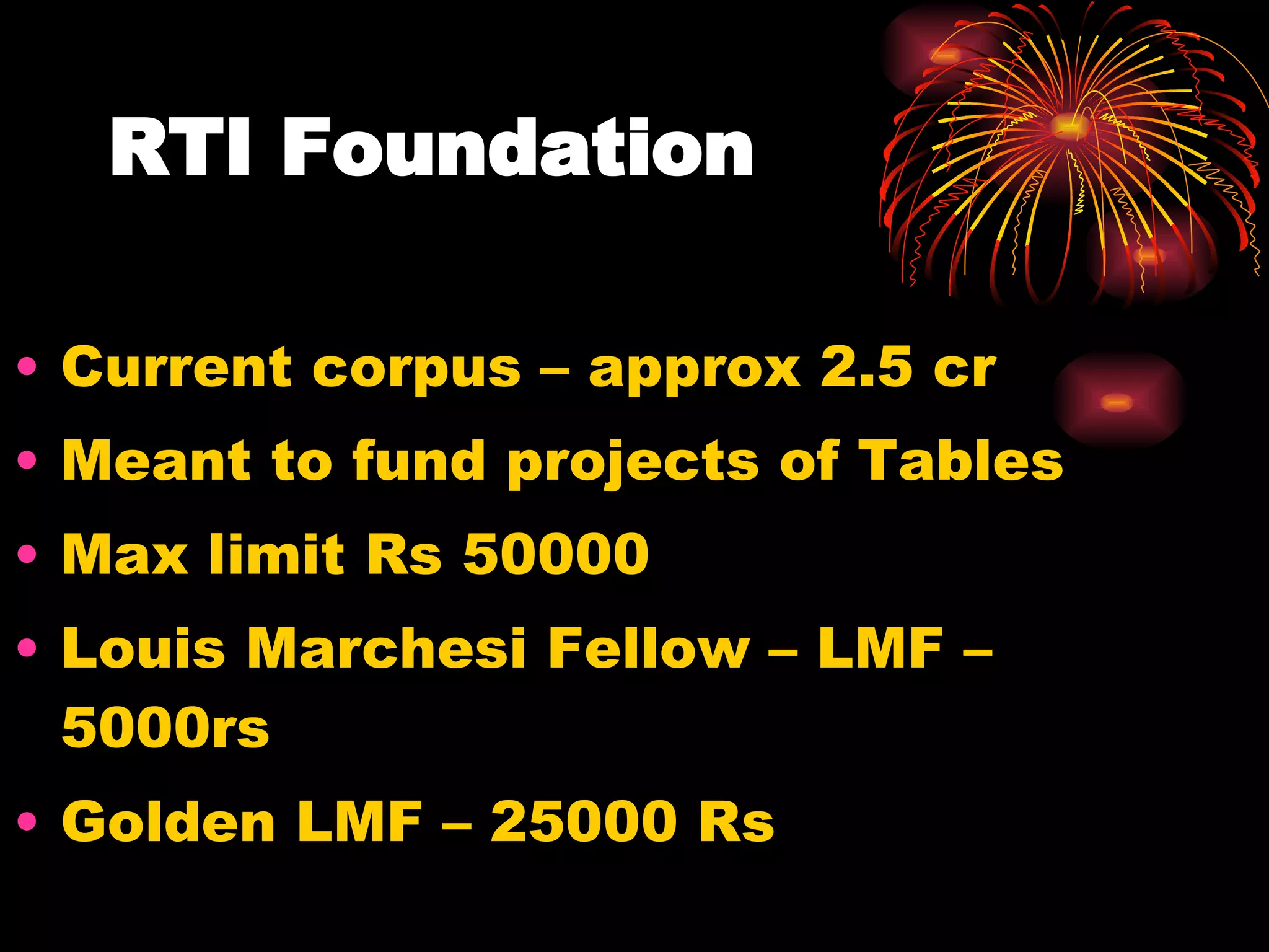 RTI Foundation  Current corpus – approx 2.5 cr Meant to fund projects of Tables Max limit Rs 50000 Louis Marchesi Fellow – LMF – 5000rs Golden LMF – 25000 Rs 