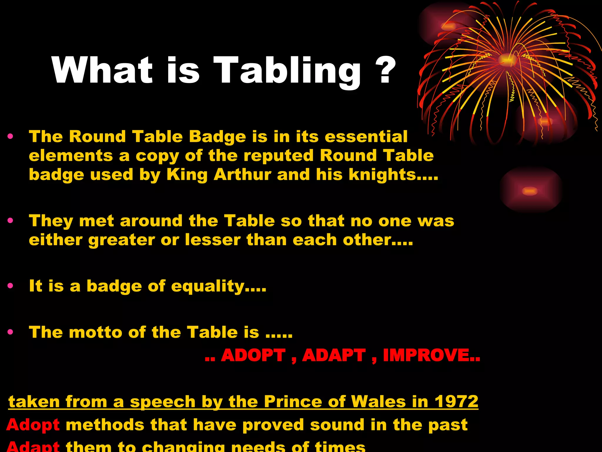 What is Tabling ? The Round Table Badge is in its essential elements a copy of the reputed Round Table badge used by King Arthur and his knights…. They met around the Table so that no one was either greater or lesser than each other…. It is a badge of equality…. The motto of the Table is …..  .. ADOPT , ADAPT , IMPROVE.. taken from a speech by the Prince of Wales in 1972 Adopt  methods that have proved sound in the past Adapt  them to changing needs of times Improve  them wherever possible… 