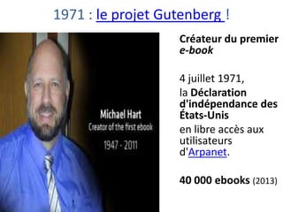 1971 : le projet Gutenberg !
Créateur du premier
e-book
4 juillet 1971,
la Déclaration
d'indépendance des
États-Unis
en libre accès aux
utilisateurs
d'Arpanet.
40 000 ebooks (2013)

 