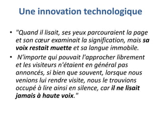 Une innovation technologique
• "Quand il lisait, ses yeux parcouraient la page
et son cœur examinait la signification, mais sa
voix restait muette et sa langue immobile.
• N'importe qui pouvait l'approcher librement
et les visiteurs n'étaient en général pas
annoncés, si bien que souvent, lorsque nous
venions lui rendre visite, nous le trouvions
occupé à lire ainsi en silence, car il ne lisait
jamais à haute voix."

 