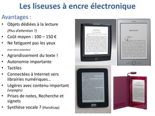 Les liseuses à encre électronique
Avantages :
• Objets dédiées à la lecture
(Plus d’attention ?)

• Coût moyen : 100 – 150 €
• Ne fatiguent pas les yeux
(non rétro-éclairées)

•
•
•
•

Agrandissement du texte !
Autonomie importante
Tactiles
Connectées à Internet vers
librairies numériques…
• Légères avec contenu important
(voyages)

• Prises de notes, Recherche et
signets
• Synthèse vocale ? (Handicap)

 