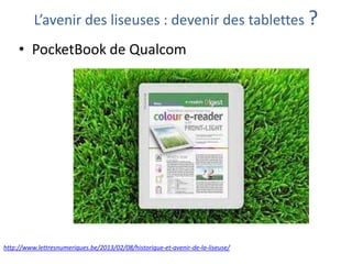 L’avenir des liseuses : devenir des tablettes ?

• PocketBook de Qualcom

http://www.lettresnumeriques.be/2013/02/08/historique-et-avenir-de-la-liseuse/

 
