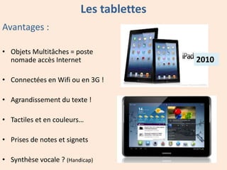 Les tablettes
Avantages :
• Objets Multitâches = poste
nomade accès Internet
• Connectées en Wifi ou en 3G !
• Agrandissement du texte !
• Tactiles et en couleurs…
• Prises de notes et signets
• Synthèse vocale ? (Handicap)

2010

 