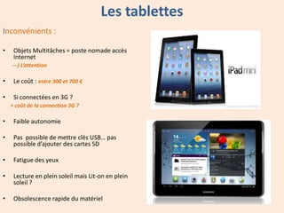 Les tablettes
Inconvénients :
•

Objets Multitâches = poste nomade accès
Internet
---) L’attention

•

Le coût : entre 300 et 700 €

•

Si connectées en 3G ?
+ coût de la connection 3G ?

•

Faible autonomie

•

Pas possible de mettre clés USB… pas
possible d’ajouter des cartes SD

•

Fatigue des yeux

•

Lecture en plein soleil mais Lit-on en plein
soleil ?

•

Obsolescence rapide du matériel

 